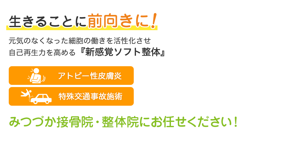 生きることに前向きに！元気のなくなった細胞の働きを活性化させ自己再生力を高める『新感覚ソフト整体』 アトピー性皮膚炎・特殊交通事故施術 みつづか接骨院・整体院にお任せ下さい！